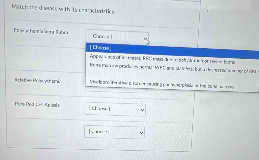 Match the disease with its characteristics 
Polycythemia Vera Rubra [ Choose ] 
[ Choose ] 
Appearance of increased RBC mass due to dehydration or severe burns 
Bone marrow produces normal WBC and platelets, but a decreased number of RBC
Relative Polycythemia Myeloproliferative disorder causing panhyperplasia of the bone marrow 
Pure Red Cell Aplasia [ Choose ] 
[ Choose ]