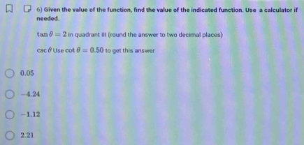 Given the value of the function, find the value of the indicated function. Use a calculator if
needed.
tan θ =2in a quadrant III (round the answer to two decimal places)
csc θ Use cot θ =0.50 to get this answer
0.05
-4.24
-1.12
2.21