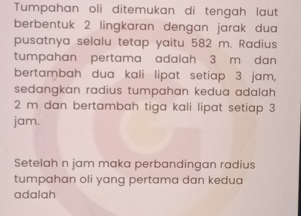 Tumpahan oli ditemukan di tengah laut 
berbentuk 2 lingkaran dengan jarak dua 
pusatnya selalu tetap yaitu 582 m. Radius 
tumpahan pertama adalah 3 m dan 
bertambah dua kali lipat setiap 3 jam, 
sedangkan radius tumpahan kedua adalah .
2 m dan bertambah tiga kali lipat setiap 3
jam. 
Setelah n jam maka perbandingan radius 
tumpahan oli yang pertama dan kedua 
adalah