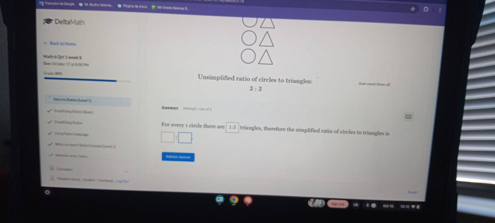 Mr Buck's Solence Página de início 6th Grade Science D. 
DeltaMath 
← Back to Home 
Math 6 Qrt 1 week 8 
Due: October 17 at 8:00 PM 
Grade 84% Unsimplified ratio of circles to triangles: 
Just count them all
3:3
Intre to Ratios (Level 1) 
Answer Attempt 1 out of 2 
Simplitying Ratins (Basic) 
Simplilying Ratios For every 1 circle there are 1:3 triangles, therefore the simplified ratio of circles to triangles is 
Using Raitio Language
□ :□
Whith is more? Raitio Concept (Level 1) 
Maltinlication Iatin 
Submit Answer 
Calciator 
Yohasey Garay _ student - riverbond. Log Ou!