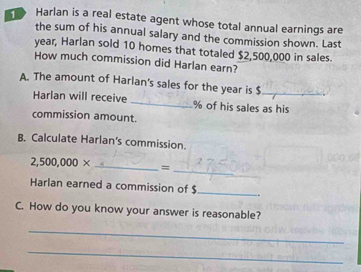 Harlan is a real estate agent whose total annual earnings are 
the sum of his annual salary and the commission shown. Last 
year, Harlan sold 10 homes that totaled $2,500,000 in sales. 
How much commission did Harlan earn? 
A. The amount of Harlan’s sales for the year is $ _ 
Harlan will receive _ % of his sales as his 
commission amount. 
B. Calculate Harlan’s commission.
2,500,000* _ 
_= 
Harlan earned a commission of $ _ 
. 
C. How do you know your answer is reasonable? 
_ 
_