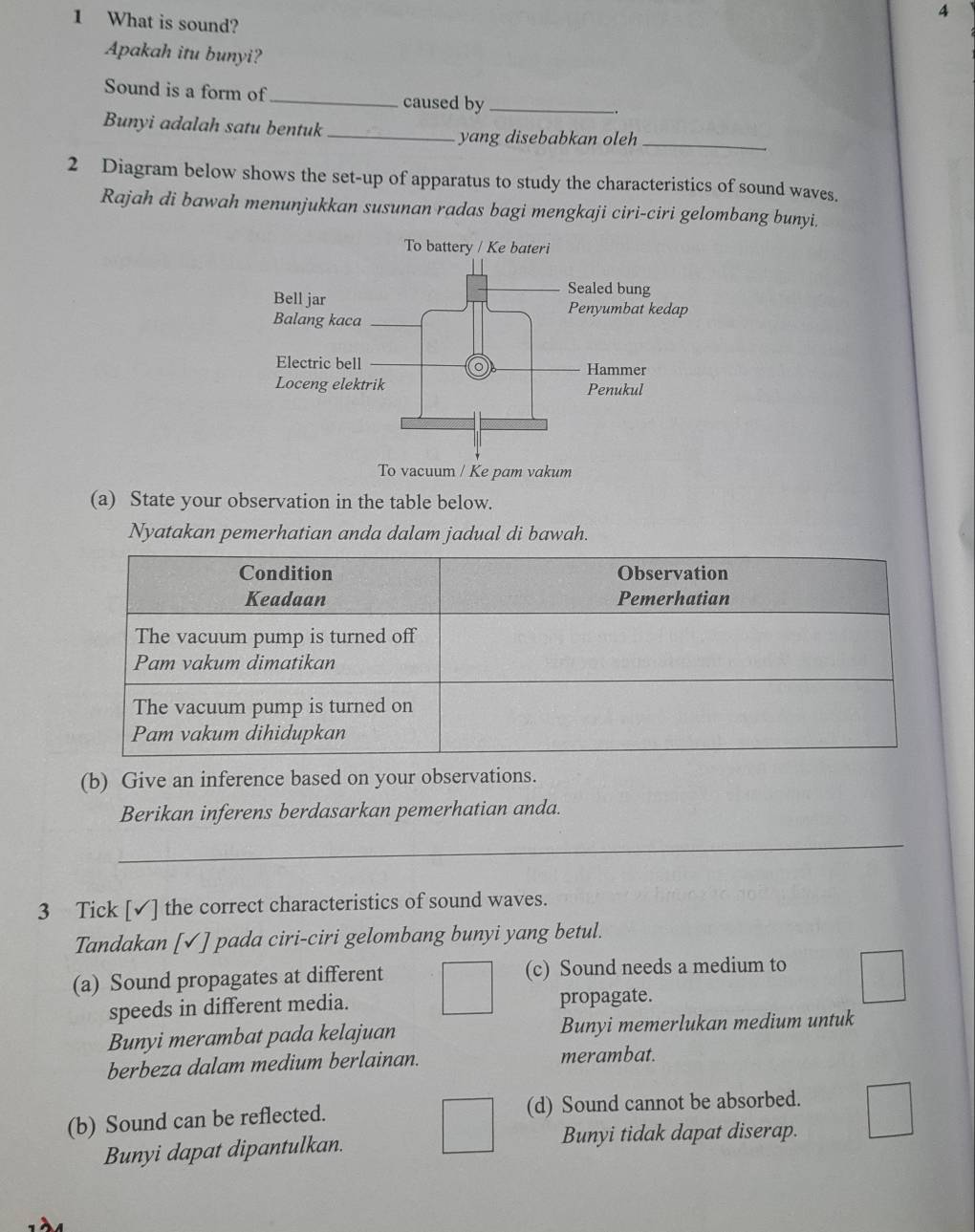 4
1 What is sound?
Apakah itu bunyi?
Sound is a form of _caused by_
Bunyi adalah satu bentuk_ yang disebabkan oleh_
2 Diagram below shows the set-up of apparatus to study the characteristics of sound waves.
Rajah di bawah menunjukkan susunan radas bagi mengkaji ciri-ciri gelombang bunyi.
(a) State your observation in the table below.
Nyatakan pemerhatian anda dalam jadual di bawah.
(b) Give an inference based on your observations.
Berikan inferens berdasarkan pemerhatian anda.
_
3 Tick [✓] the correct characteristics of sound waves.
Tandakan [✓] pada ciri-ciri gelombang bunyi yang betul.
(a) Sound propagates at different (c) Sound needs a medium to
speeds in different media. propagate.
Bunyi merambat pada kelajuan Bunyi memerlukan medium untuk
berbeza dalam medium berlainan. merambat.
(b) Sound can be reflected. (d) Sound cannot be absorbed.
Bunyi dapat dipantulkan. Bunyi tidak dapat diserap.