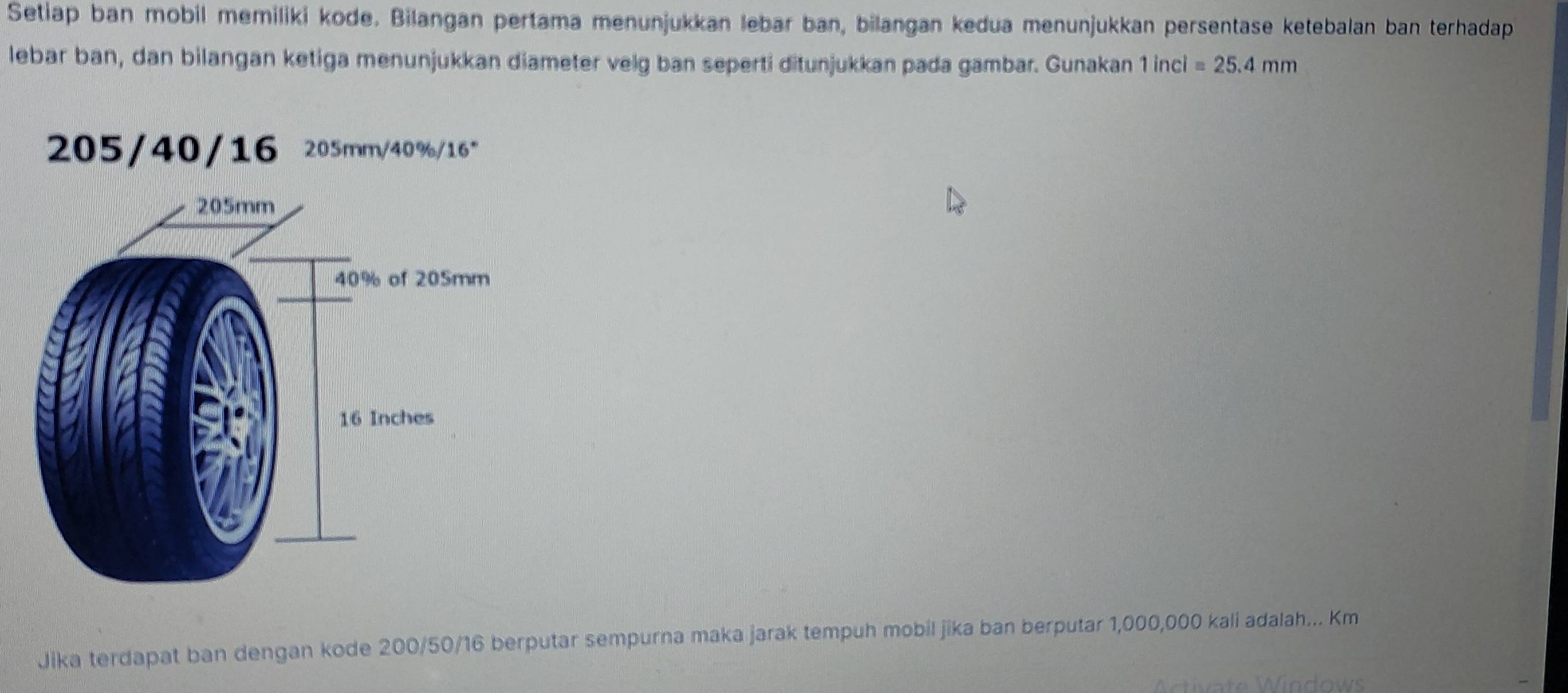 Setiap ban mobil memiliki kode. Bilangan pertama menunjukkan lebar ban, bilangan kedua menunjukkan persentase ketebalan ban terhadap 
lebar ban, dan bilangan ketiga menunjukkan diameter velg ban seperti ditunjukkan pada gambar. Gunakan 1 inci =25.4mm
Jika terdapat ban dengan kode 200/50/16 berputar sempurna maka jarak tempuh mobil jika ban berputar 1,000,000 kali adalah... Km