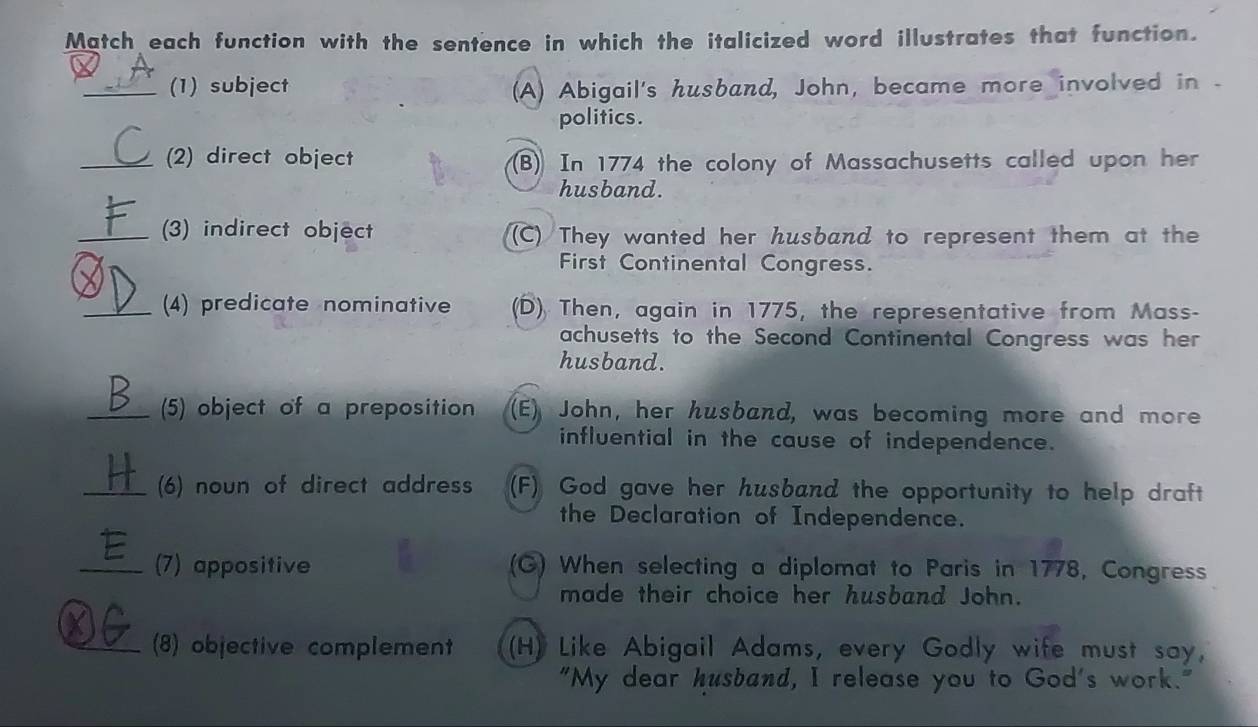 Match each function with the sentence in which the italicized word illustrates that function.
_(1) subject (A) Abigail's husband, John, became more involved in .
politics.
_(2) direct object (B)) In 1774 the colony of Massachusetts called upon her
husband.
_(3) indirect object (C) They wanted her husband to represent them at the
First Continental Congress.
_(4) predicate nominative (D) Then, again in 1775, the representative from Mass-
achusetts to the Second Continental Congress was her
husband.
_(5) object of a preposition (E) John, her husband, was becoming more and more
influential in the cause of independence.
_(6) noun of direct address (F) God gave her husband the opportunity to help draft
the Declaration of Independence.
_(7) appositive (G) When selecting a diplomat to Paris in 1778, Congress
made their choice her husband John.
_(8) objective complement (H) Like Abigail Adams, every Godly wife must say,
"My dear husband, I release you to God's work."