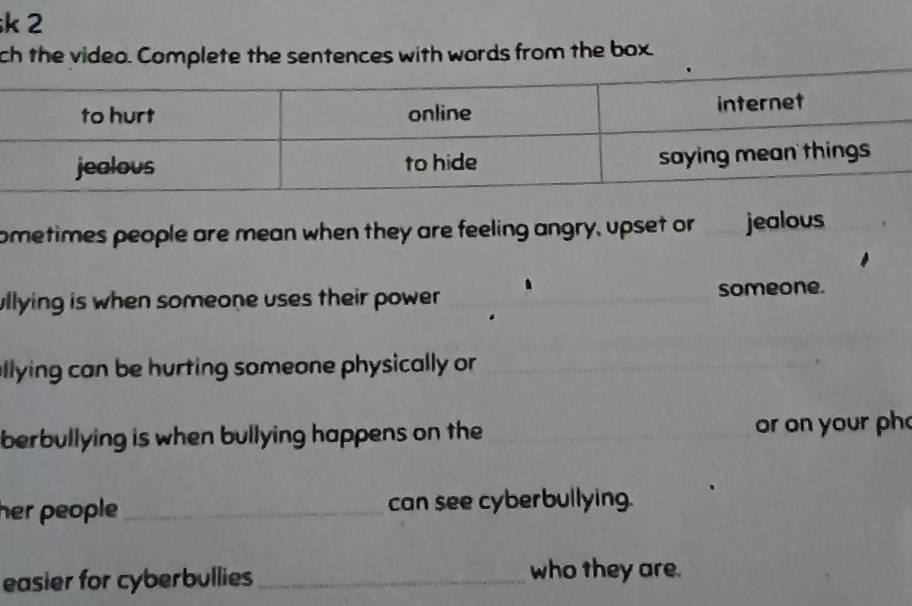 ch the video. Complete the sentences with words from the box. 
ometimes people are mean when they are feeling angry, upset or jealous 
ullying is when someone uses their power _someone. 
allying can be hurting someone physically or_ 
berbullying is when bullying happens on the _or on your ph 
her people _can see cyberbullying. 
easier for cyberbullies_ 
who they are.