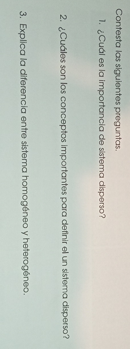 Contesta las siguientes preguntas. 
1. ¿Cuál es la importancia de sistema disperso? 
2. ¿Cuáles son los conceptos importantes para definir el un sistema disperso? 
3. Explica la diferencia entre sistema homogéneo y heterogéneo.