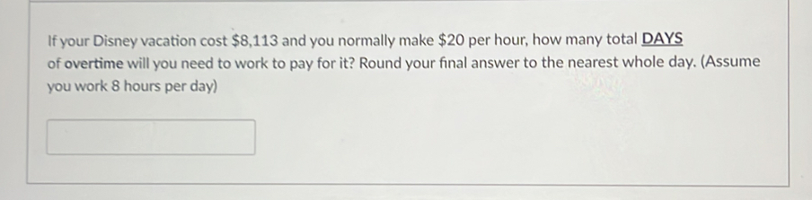 If your Disney vacation cost $8,113 and you normally make $20 per hour, how many total DAYS
of overtime will you need to work to pay for it? Round your final answer to the nearest whole day. (Assume 
you work 8 hours per day)