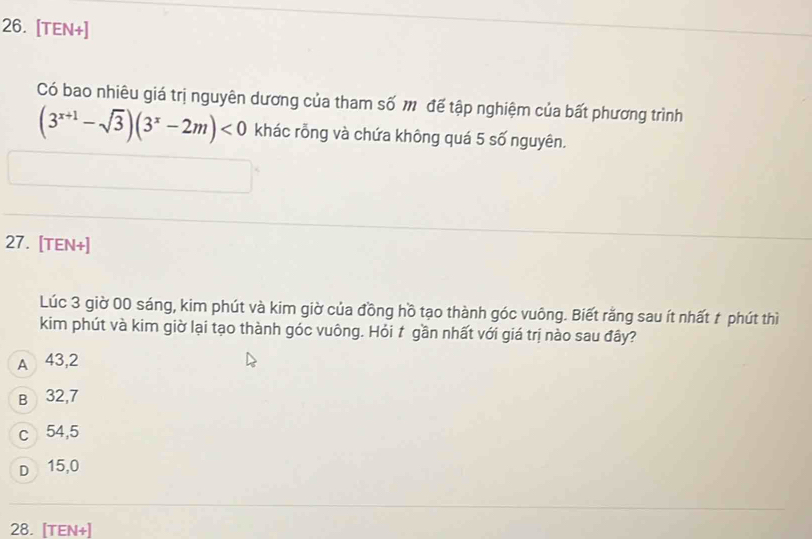 [TEN+]
Có bao nhiêu giá trị nguyên dương của tham số m để tập nghiệm của bất phương trình
(3^(x+1)-sqrt(3))(3^x-2m)<0</tex> khác rỗng và chứa không quá 5 số nguyên.
27. [TEN+]
Lúc 3 giờ 00 sáng, kim phút và kim giờ của đồng hồ tạo thành góc vuông. Biết rằng sau ít nhất t phút thì
kim phút và kim giờ lại tạo thành góc vuông. Hỏi t gần nhất với giá trị nào sau đây?
A 43,2
B 32,7
c 54,5
D 15,0
28. [TEN+]