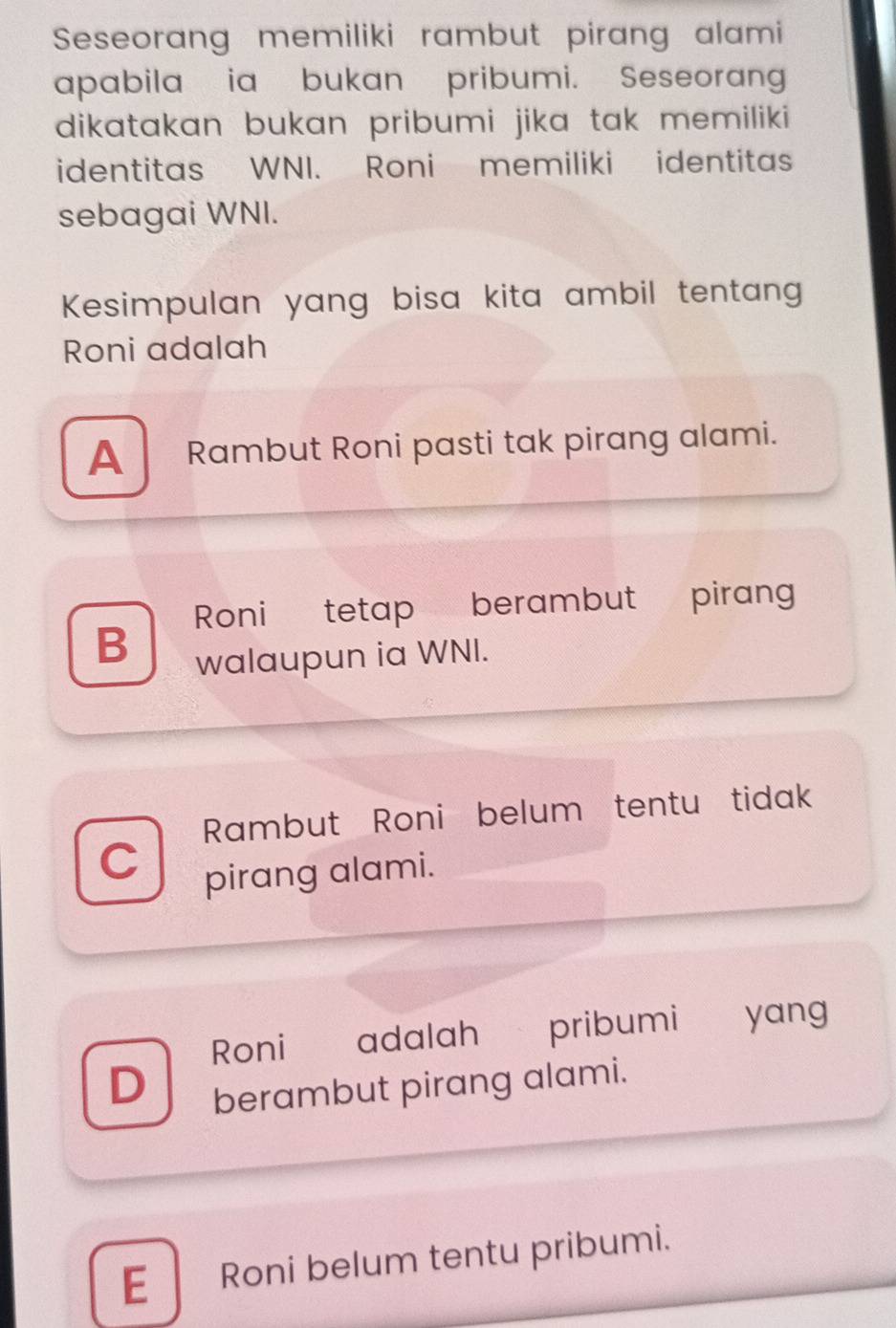 Seseorang memiliki rambut pirang alami
apabila ia bukan pribumi. Seseorang
dikatakan bukan pribumi jika tak memiliki
identitas WNI. Roni memiliki identitas
sebagai WNI.
Kesimpulan yang bisa kita ambil tentang
Roni adalah
A Rambut Roni pasti tak pirang alami.
B Roni tetap berambut pirang
walaupun ia WNI.
Rambut Roni belum tentu tidak
C
pirang alami.
Roni adalah pribumi € £ yang
D berambut pirang alami.
E Roni belum tentu pribumi.