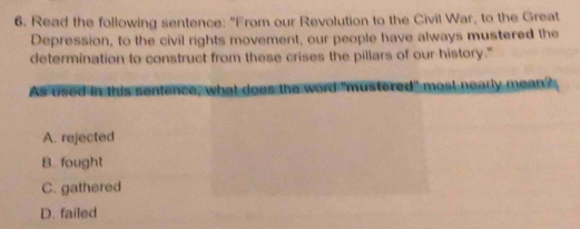 Read the following sentence: "From our Revolution to the Civil War, to the Great
Depression, to the civil rights movement, our people have always mustered the
determination to construct from these crises the pillars of our history."
As used in this sentence, what does the word "mustered" most nearly mean?
A. rejected
B. fought
C. gathered
D. failed