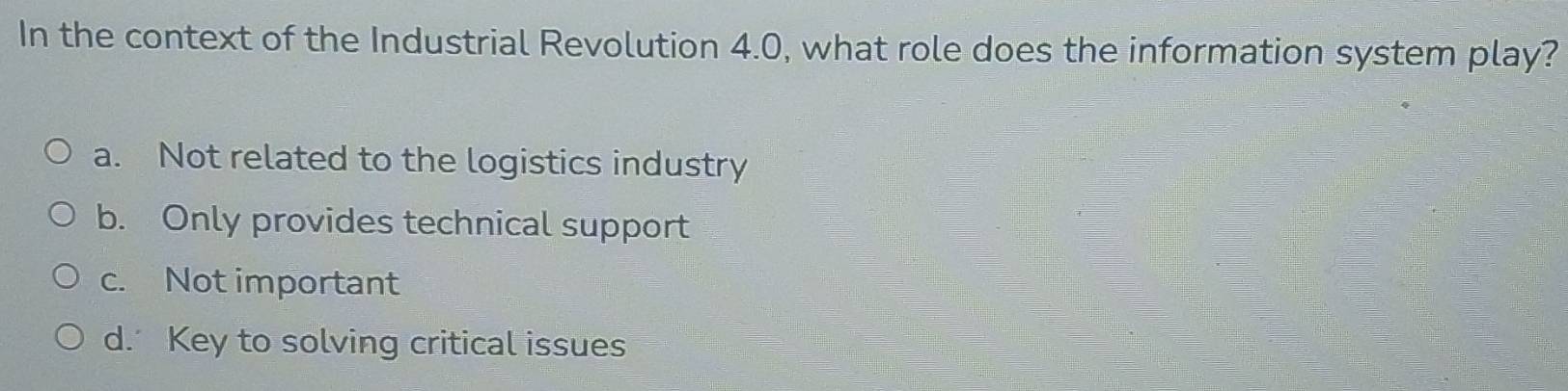 In the context of the Industrial Revolution 4.0, what role does the information system play?
a. Not related to the logistics industry
b. Only provides technical support
c. Not important
d. Key to solving critical issues