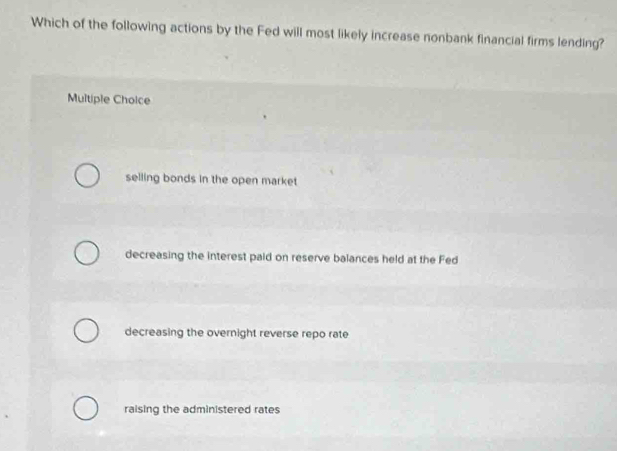 Which of the following actions by the Fed will most likely increase nonbank financial firms lending?
Multiple Choice
selling bonds in the open market
decreasing the interest paid on reserve balances held at the Fed
decreasing the overnight reverse repo rate
raising the administered rates