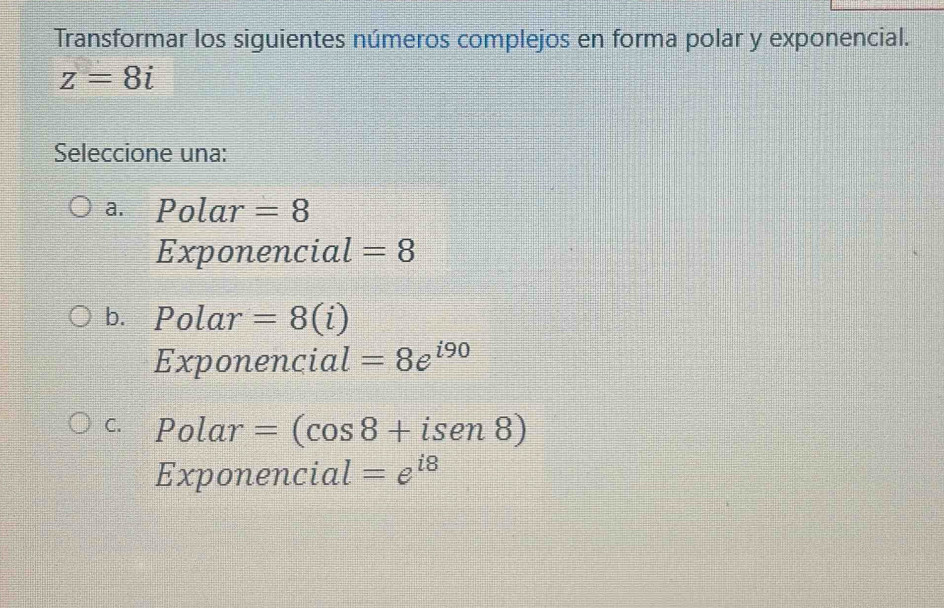 Transformar los siguientes números complejos en forma polar y exponencial.
z=8i
Seleccione una:
a. Polar =8
Exponencial =8
b. Polar =8(i)
Exponencial =8e^(i90)
C. Polar =(cos 8+isen8)
Exponencial =e^(i8)