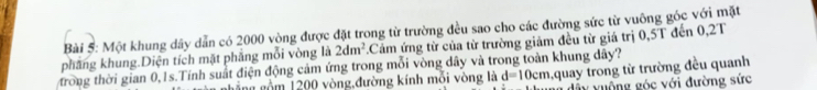 Một khung dây dẫn có 2000 vòng được đặt trong từ trường đều sao cho các đường sức từ vuông góc với mặt 
phẳng khung.Diện tích mặt phẳng mỗi vòng là 2dm^2 Cảm ứng từ của từ trường giảm đều từ giá trị 0,5T đến 0,2T
trong thời gian 0, 1s.Tính suất điện động cảm ứng trong mỗi vòng dây và trong toàn khung dây? 
ghẳng gồm 1200 vòng,đường kính mỗi vòng là d=10cm quay trong từ trường đều quanh 
dây vuộng góc với đường sức