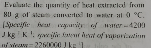 Evaluate the quantity of heat extracted from
80 g of steam converted to water at 0°C. 
[Specific heat capacity of water =4200
Jkg^(-1)K^(-1); specific latent heat of vaporization 
of steam =2260000Jkg^(-1)]