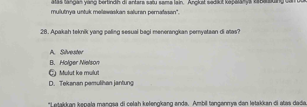 atas tangan yang bertindih di antara satu sama lain. Angkat sedikit kepalanya kebelakang dan buk
mulutnya untuk melawaskan saluran pernafasan".
28. Apakah teknik yang paling sesuai bagi menerangkan pernyataan di atas?
A. Silvester
B. Holger Nielson
C Mulut ke mulut
D. Tekanan pemulihan jantung
“Letakkan kepala mangsa di celah kelengkang anda. Ambil tangannya dan letakkan di atas dada