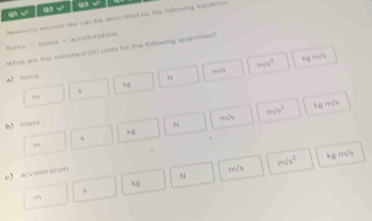 √
Newron's second law can be descrted by the following eqpation 
force = mass × acceleration 
What are the standard (21) units for the following quantities?
a) force N m/a m/s^2 kg m/s
h g
8
m
m8 m/s^2 kg m/a
b) mass
N
k8
8
m
e) acceleration
N m/s m/s^2 kg m/s
kg
8
m