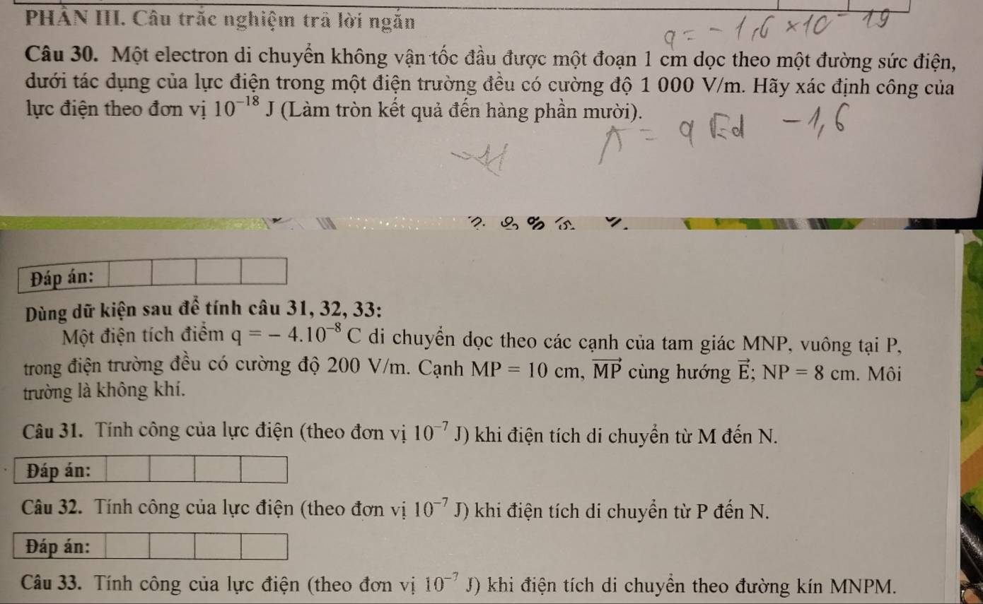 PHẢN III. Câu trắc nghiệm trã lời ngắn 
Câu 30. Một electron di chuyển không vận tốc đầu được một đoạn 1 cm dọc theo một đường sức điện, 
dưới tác dụng của lực điện trong một điện trường đều có cường độ 1 000 V/m. Hãy xác định công của 
lực điện theo đơn vị 10^(-18)J (Làm tròn kết quả đến hàng phần mười). 
Đáp án: 
Dùng dữ kiện sau để tính câu 31, 32, 33: 
Một điện tích điểm q=-4.10^(-8)C di chuyển dọc theo các cạnh của tam giác MNP, vuông tại P, 
trong điện trường đều có cường độ 200 V/m. Cạnh MP=10cm, vector MP cùng hướng vector E; NP=8cm. Môi 
trường là không khí. 
Câu 31. Tính công của lực điện (theo đơn vị 10^(-7)J) khi điện tích di chuyển từ M đến N. 
Đáp án: 
Câu 32. Tính công của lực điện (theo đơn vị 10^(-7)J) khi điện tích di chuyển từ P đến N. 
Đáp án: 
Câu 33. Tính công của lực điện (theo đơn vị 10^(-7)J) khi điện tích di chuyển theo đường kín MNPM.