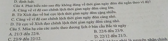 D. định luật.
Câu 4. Phát biểu nào sau đây không đúng về thời gian ngày đêm dài ngắn theo vĩ độ?
A. Cảng về vĩ độ cao chênh lệch thời gian ngày đêm càng lớn.
B. Từ Xích đạo về hai cực lệch thời gian ngày đêm cảng nhiều.
C. Càng về vĩ độ cao chênh lệch thời gian ngày đêm càng nhỏ.
D. Từ cực về Xích đạo chênh lệch thời gian ngày đêm càng nhỏ.
Câu 5. Mùa hạ của các nước theo dương lịch ở bán cầu Bắc từ ngày
A. 21/3 đến 22/6. B. 22/6 dến 23/9.
C. 23/9 đến 22/12. D. 22/12 đến 21/3.
nhải là nguyên nhân chính