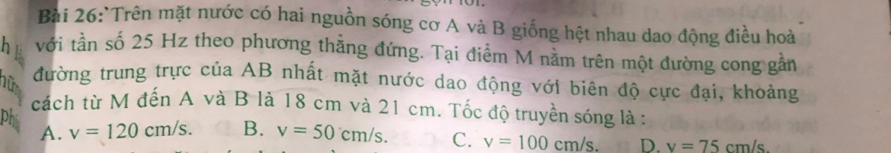 Trên mặt nước có hai nguồn sóng cơ A và B giống hệt nhau dao động điều hoà
h với tần số 25 Hz theo phương thẳng đứng. Tại điểm M nằm trên một đường cong gần
hữ đường trung trực của AB nhất mặt nước dao động với biên độ cực đại, khoảng
cách từ M đến A và B là 18 cm và 21 cm. Tốc độ truyền sóng là :
phi A. v=120cm/s. B. v=50cm/s. C. v=100cm/s. D. v=75cm/s