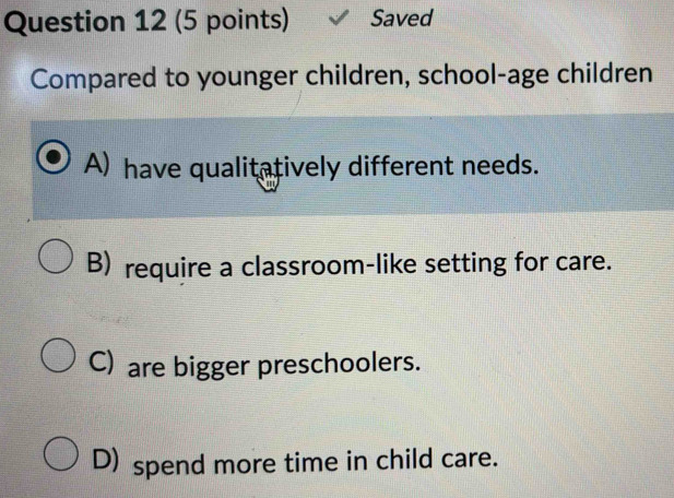 Saved
Compared to younger children, school-age children
A) have qualitatively different needs.
B) require a classroom-like setting for care.
C) are bigger preschoolers.
D) spend more time in child care.