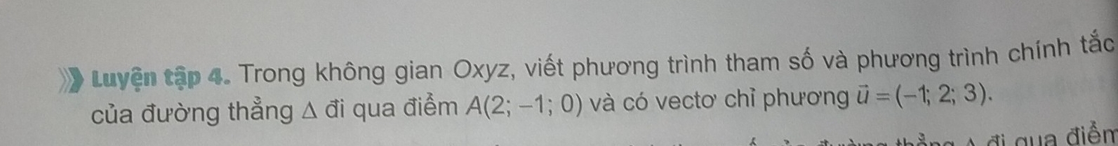 Luyện tập 4. Trong không gian Oxyz, viết phương trình tham số và phương trình chính tắc 
của đường thẳng △ vector ai qua điểm A(2;-1;0) và có vectơ chỉ phương vector u=(-1;2;3). 
đi qua điễn