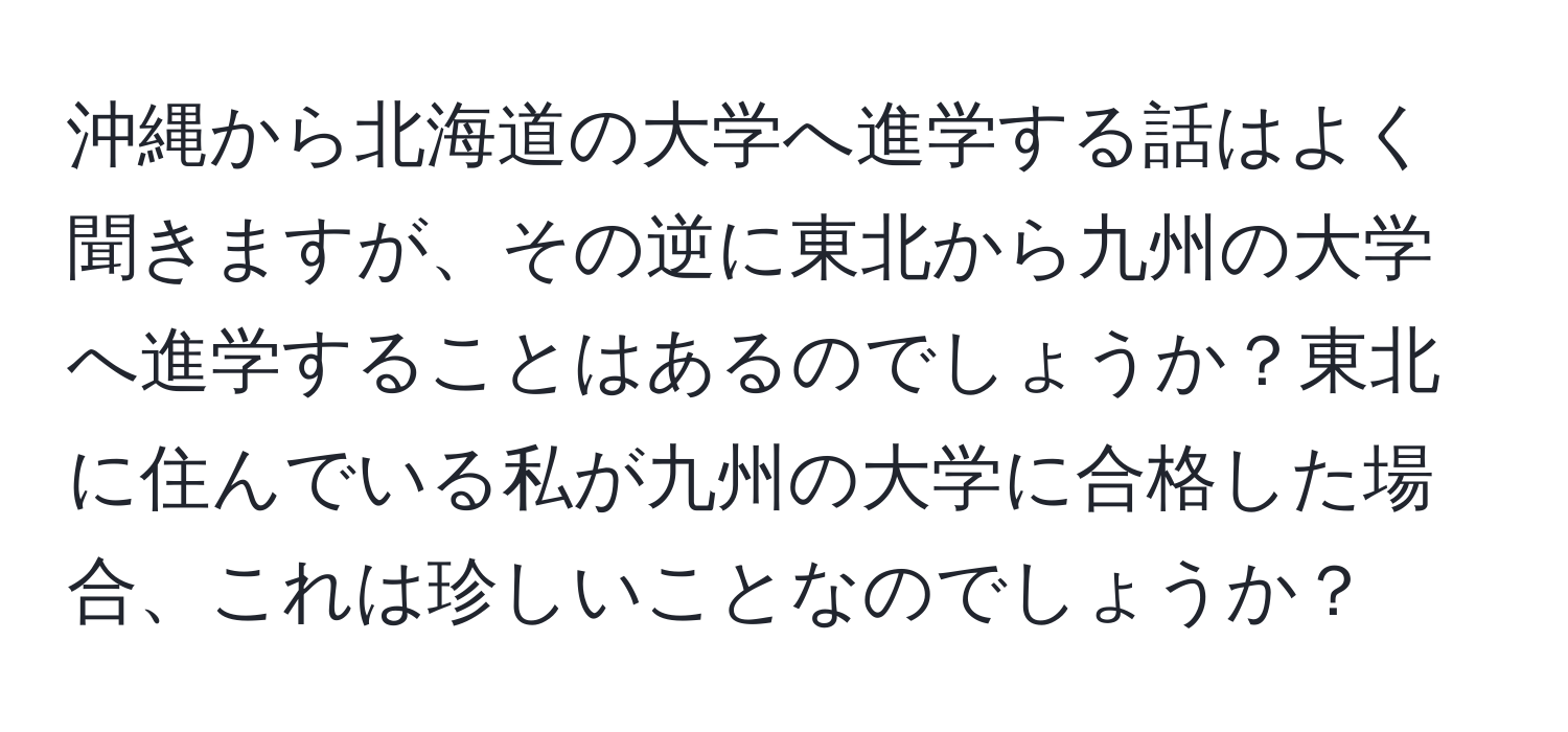 沖縄から北海道の大学へ進学する話はよく聞きますが、その逆に東北から九州の大学へ進学することはあるのでしょうか？東北に住んでいる私が九州の大学に合格した場合、これは珍しいことなのでしょうか？