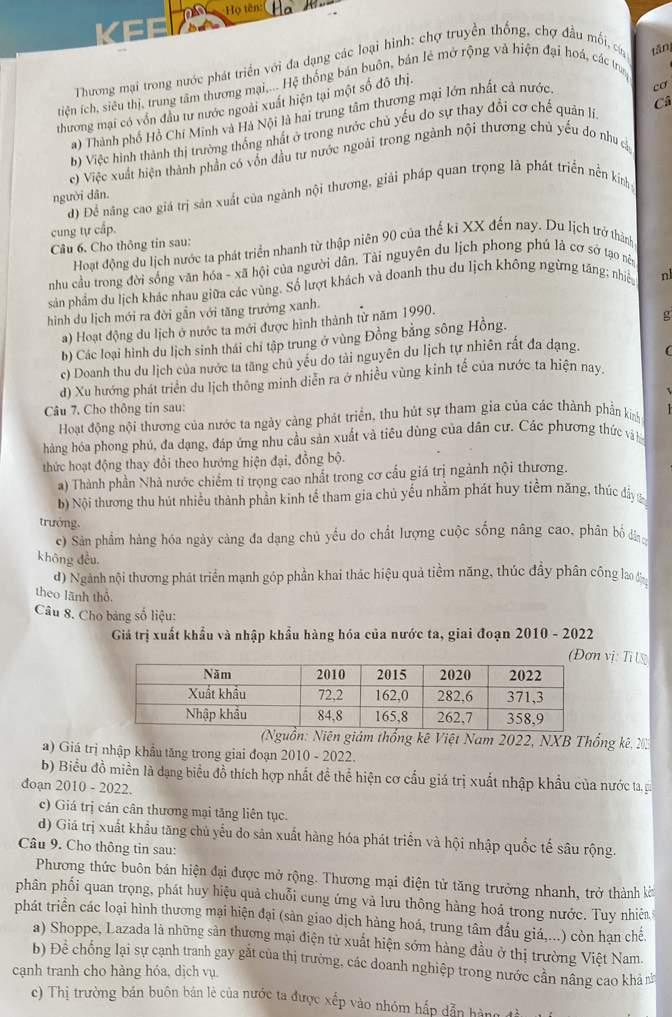 on Họ tên:(
Thương mại trong nước phát triển với đa dạng các loại hình: chợ truyền thống, chợ đầu mối, củn tǎn
tiện ích, siêu thị, trung tâm thương mại,... Hệ thống bán buôn, bán lẻ mở rộng và hiện đại hoá, các trua
Câ
thương mại có vốn đầu tư nước ngoài xuất hiện tại một số đô thị.
a) Thành phố Hồ Chí Minh và Hà Nội là hai trung tâm thương mại lớn nhất cả nước
cơ
b) Việc hình thành thị trường thống nhất ở trong nước chủ yếu do sự thay đổi cơ chế quản lĩ
e) Việc xuất hiện thành phần có vốn đầu tư nước ngoài trong ngành nội thương chủ yếu do như cả
d) Để năng cao giá trị sản xuất của ngành nội thương, giải pháp quan trọng là phát triển nền kính
người dân.
cung tự cấp.
Câu 6. Cho thông tin sau:
Hoạt động du lịch nước ta phát triển nhanh từ thập niên 90 của thế kỉ XX đến nay. Du lịch trở thành
nhu cầu trong đời sống văn hóa - xã hội của người dân. Tài nguyên du lịch phong phú là cơ sở tạo nêy
sản phẩm du lịch khác nhau giữa các vùng. Số lượt khách và doanh thu du lịch không ngừng tăng; nhiề n
hình du lịch mới ra đời gẫn với tăng trưởng xanh.
a) Hoạt động du lịch ở nước ta mới được hình thành từ năm 1990.
b) Các loại hình du lịch sinh thái chỉ tập trung ở vùng Đồng bằng sông Hồng.
g
c) Doanh thu du lịch của nước ta tăng chủ yếu do tài nguyên du lịch tự nhiên rất đa dạng. (
d) Xu hướng phát triển du lịch thông minh diễn ra ở nhiều vùng kinh tế của nước ta hiện nay.
Câu 7. Cho thông tin sau:
Hoạt động nội thương của nước ta ngày càng phát triển, thu hút sự tham gia của các thành phần kinh
hàng hóa phong phủ, đa dạng, đáp ứng nhu cầu sản xuất và tiêu dùng của dân cư. Các phương thức và h
thức hoạt động thay đổi theo hướng hiện đại, đồng bộ.
a) Thành phần Nhà nước chiếm tỉ trọng cao nhất trong cơ cấu giá trị ngành nội thương.
b) Nội thương thu hút nhiều thành phần kinh tế tham gia chủ yếu nhằm phát huy tiềm năng, thúc đầy 
trưởng.
c) Sản phẩm hàng hóa ngày càng đa dạng chủ yếu do chất lượng cuộc sống nâng cao, phân bố đâ
khōng đều.
d) Ngành nội thương phát triển mạnh góp phần khai thác hiệu quả tiềm năng, thúc đầy phân công lao 
theo lãnh thổ.
Câu 8. Cho bảng số liệu:
Giá trị xuất khẩu và nhập khẩu hàng hóa của nước ta, giai đoạn 2010 - 2022
vị: Ti l
(Nguồn: Niên giám thống kê Việt Nam 2022, NXB Thống kê, 203
a) Giá trị nhập khẩu tăng trong giai đoạn 2010 - 2022.
b) Biểu đồ miền là dạng biểu đồ thích hợp nhất đề thể hiện cơ cấu giá trị xuất nhập khẩu của nước ta, gi
đoạn 2010 - 2022.
c) Giá trị cán cân thương mại tăng liên tục.
d) Giá trị xuất khẩu tăng chủ yếu do sản xuất hàng hóa phát triển và hội nhập quốc tế sâu rộng.
Câu 9. Cho thông tin sau:
Phương thức buôn bán hiện đại được mở rộng. Thương mại điện tử tăng trưởng nhanh, trở thành kởt
phân phối quan trọng, phát huy hiệu quả chuỗi cung ứng và lưu thông hàng hoá trong nước. Tuy nhiên
phát triển các loại hình thương mại hiện đại (sản giao dịch hàng hoá, trung tâm đấu giá,...) còn hạn chế.
a) Shoppe, Lazada là những sản thương mại điện tử xuất hiện sớm hàng đầu ở thị trường Việt Nam.
b) Để chống lại sự cạnh tranh gay gắt của thị trường, các doanh nghiệp trong nước cần nâng cao khả 
cạnh tranh cho hàng hóa, dịch vụ.
c) Thị trường bán buôn bán lẻ của nước ta được xếp vào nhóm hấp dẫn hàng đà