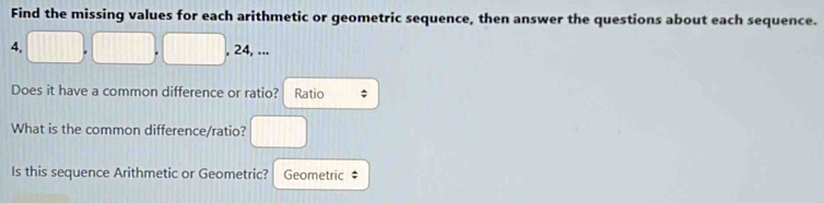 Find the missing values for each arithmetic or geometric sequence, then answer the questions about each sequence. 
4. 
, 24, ... 
Does it have a common difference or ratio? Ratio 
What is the common difference/ratio? 
Is this sequence Arithmetic or Geometric? Geometric ‡