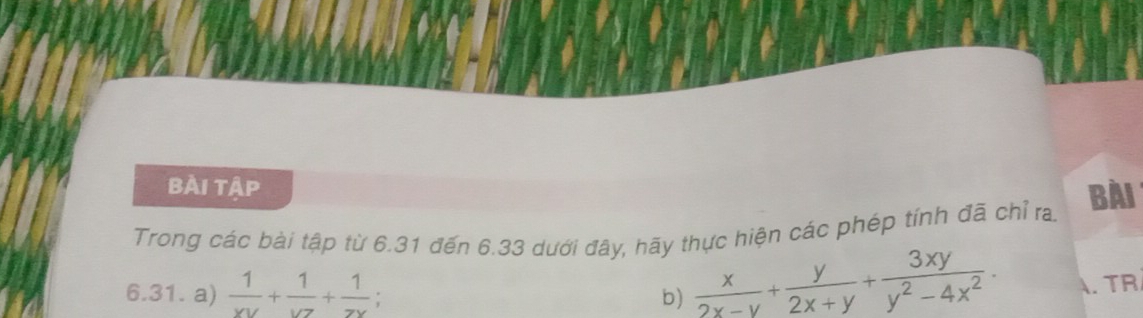 bài tập
Bài
Trong các bài tập từ 6.31 đến 6.33 dưới đây, hãy thực hiện các phép tính đã chỉ ra.
6.31. a)  1/xy + 1/yz + 1/zx 
b)  x/2x-y + y/2x+y + 3xy/y^2-4x^2 . . TR