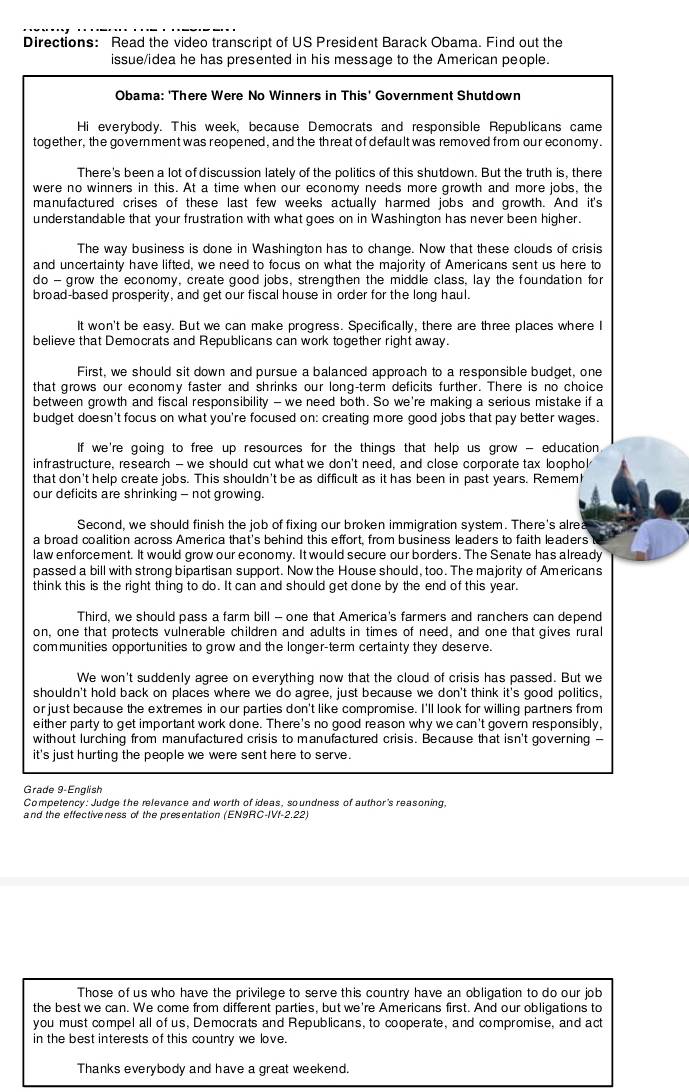 Directions: Read the video transcript of US President Barack Obama. Find out the
issue/idea he has presented in his message to the American people.
Obama: 'There Were No Winners in This' Government Shutdown
Hi everybody. This week, because Democrats and responsible Republicans came
together, the government was reopened, and the threat of default was removed from our economy.
There's been a lot of discussion lately of the politics of this shutdown. But the truth is, there
were no winners in this. At a time when our economy needs more growth and more jobs, the
manufactured crises of these last few weeks actually harmed jobs and growth. And it's
understandable that your frustration with what goes on in Washington has never been higher.
The way business is done in Washington has to change. Now that these clouds of crisis
and uncertainty have lifted, we need to focus on what the majority of Americans sent us here to
do - grow the economy, create good jobs, strengthen the middle class, lay the foundation for
broad-based prosperity, and get our fiscal house in order for the long haul.
It won't be easy. But we can make progress. Specifically, there are three places where I
believe that Democrats and Republicans can work together right away.
First, we should sit down and pursue a balanced approach to a responsible budget, one
that grows our economy faster and shrinks our long-term deficits further. There is no choice
between growth and fiscal responsibility — we need both. So we're making a serious mistake if a
budget doesn't focus on what you're focused on: creating more good jobs that pay better wages.
If we're going to free up resources for the things that help us grow - education 
infrastructure, research — we should cut what we don't need, and close corporate tax loophol
that don't help create jobs. This shouldn't be as difficult as it has been in past years. Remem!
our deficits are shrinking - not growing.
Second, we should finish the job of fixing our broken immigration system. There's alrea
a broad coalition across America that's behind this effort, from business leaders to faith leaders
law enforcement. It would grow our economy. It would secure our borders. The Senate has already
passed a bill with strong bipartisan support. Now the House should, too. The majority of Americans
think this is the right thing to do. It can and should get done by the end of this year.
Third, we should pass a farm bill - one that America's farmers and ranchers can depend
on, one that protects vulnerable children and adults in times of need, and one that gives rural
communities opportunities to grow and the longer-term certainty they deserve.
We won't suddenly agree on everything now that the cloud of crisis has passed. But we
shouldn't hold back on places where we do agree, just because we don't think it's good politics.
or just because the extremes in our parties don't like compromise. I'll look for willing partners from
either party to get important work done. There's no good reason why we can't govern responsibly,
without lurching from manufactured crisis to manufactured crisis. Because that isn't governing -
it's just hurting the people we were sent here to serve.
Grade 9-English
Competency: Judge the relevance and worth of ideas, soundness of author's reasoning,
and the effectiveness of the presentation (EN9RC-IVf-2.22)
Those of us who have the privilege to serve this country have an obligation to do our job
the best we can. We come from different parties, but we're Americans first. And our obligations to
you must compel all of us, Democrats and Republicans, to cooperate, and compromise, and act
in the best interests of this country we love.
Thanks everybody and have a great weekend.