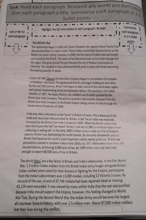 Task: Read each paragraph. Research any words you don't know
Give each paragraph a title. Summarise each paragraph in 23
bullet points
Add a title for Highlight the KEY information in each paragraph. Be brief,
Summarise
each paragraph .
each paragraph in 2-3 bullet
The British Raj
points
The relationship began in 1600 with Queen Elizabeth who signed a Royal Charter that
allowed merchants to trade in India. These traders would later become known as the
British East India Trading Company. In 1640, the first piece of Indian land was bought
and owned by the British. This piece of land became known as Fort-Saint-George and
the region that grew around the port became the city of Madras (now known as
Chennai). This resulted in more and more British ports in India with Britain becoming
the leading exporter of spices.
In the mid 18th Century the East India Company began to overshadow its European
competitors - the Dutch, Portuguese and French, and began building its own army.
By the mid 19th century, Britain had begun to take control of the South Asian region
and started implementing social and economic reform. This resulted in the Indian
rebellion of 1857, the Sepoy Mutiny, the rebellion was brutally quashed by the
British East India Company. The actions resulted in the transfer of power from the
British East India Company to the Britain Empire taking control of India through the
Government of India Act of 1858.
India was often referred to as the ‘jewel’ in Britain's Empire. This is because of the
trade and resources India provided for Britain. A Salt Tax on India was massively
increased by the British East India Company in 1835. When the British crown took
over the Empire the Salt Tax stayed. Britain's Salt Act of 1882 prohibited Indians from
collecting or selling salt. In the early 1800's Indian cotton made up 42% of Britain's
exports. Britain was dominating the world market. By the early nineteenth century
Britain had become the world's most important cotton textile producer. British tea
plantations started in northern India in the 1850s; by 1871 there were more than 300
tea plantations, producing 3,000 tons of tea. By 1900 India's tea crop was large
enough to export 68,500 tons of tea to Britain.
The World Wars' are a key factor in Britain and India's relationship. In the first World
War, 1.3 million Indian soldiers from the British Indian army fought alongside Britain.
Indian soldiers were noted for their bravery in fighting for the Empire, participants
from the Indian subcontinent won 13,000 medals, including 12 Victoria Crosses. By
the end of the war, a total of 47,746 Indians had been reported dead or missing;
65,126 were wounded. It was viewed by many within India that the war was justified
because India should support the Empire, however, this feeling changed in World
War Two. During the Second World War the Indian Army would become the largest
all-volunteer force in history, with over 2.5 million men. About 87,000 Indian soldiers
lost their lives during this conflict.