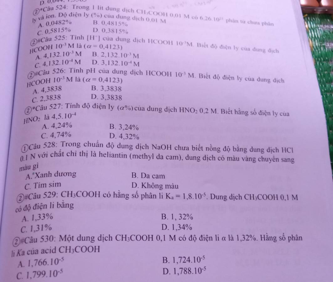 0,044.
2 )^*Cau524 : Trong 1 lit dung dịch CH₃COOH 0,01 M cô 6.26.10^(21) phân tứ chưa phân
ly và ion. Độ điện ly (%) của dung dịch 0.01 M
A. 0,0482% B. 0,4815%
C. 0,5815% D. 0,3815%
②#Câu 525: Tính [H*] của dung dịch HCOOH 10^(-3)M Biết độ điện ly của dung dịch
HC OOH10^(-3)M là (alpha =0,4123)
A. 4,132.10^(-3)M B. 2,132.10^(-3)M
C. 4,132.10^(-4)M D. 3,132.10^(-4)M
②#Câu 526: Tính pH của dung dịch HCOOH 10^(-3)M. Biết độ điện ly của dung dịch
HCOOH 10^(-3)M là (alpha =0,4123)
A. 4,3838 B. 3,3838
C. 2,3838 D. 3,3838
②*Câu 527: Tính độ điện ly (α%) của dung dịch HNO_20,2M. Biết hằng số điện ly của
HNO2 là 4,5.10^(-4)
A. 4,24% B. 3,24%
C. 4,74% D. 4,32%
NCâu 528: Trong chuẩn độ dung dịch NaOH chưa biết nồng độ bằng dung dịch HCl
0.1 N với chất chỉ thị là heliantin (methyl da cam), dung dịch có màu vàng chuyển sang
màu gì
A. Xanh dương B. Da cam
C. Tím sim D. Không màu
②#Câu 529: CH_3 C OOH có hằng số phân li
có độ điện li bằng K_a=1,8.10^(-5). Dung dịch CH_3COOH0,1M
A. 1,33% B. 1, 32%
C. 1,31% D. 1,34%
②#Câu 530: Một dung dịch CH_3COOH 0,1 M có độ điện li α là 1,32%. Hằng số phân
li Ka của acid CH_3COOH
A. 1,766.10^(-5)
B. 1,724.10^(-5)
C. 1,799.10^(-5)
D. 1,788.10^(-5)