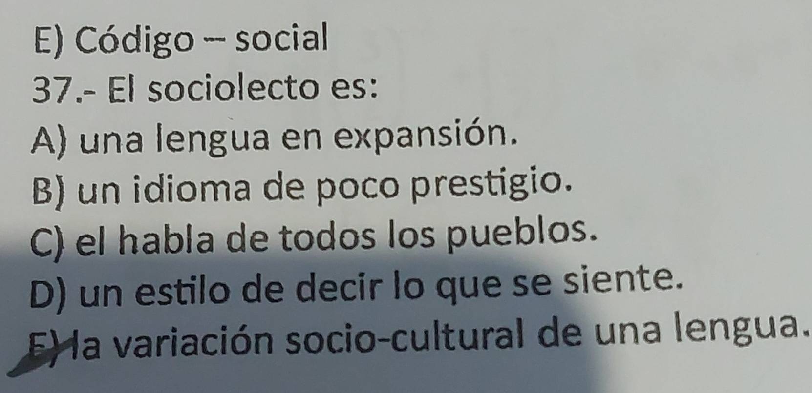 E) Código - social
37.- El sociolecto es:
A) una lengua en expansión.
B) un idioma de poco prestigio.
C) el habla de todos los pueblos.
D) un estilo de decir lo que se siente.
E) la variación socio-cultural de una lengua.