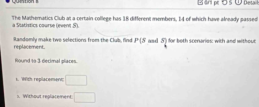 [ 0/1 pt つ 5 ü Detail. 
The Mathematics Club at a certain college has 18 different members, 14 of which have already passed 
a Statistics course (event S). 
Randomly make two selections from the Club, find P (S and S) for both scenarios: with and without 
replacement. 
Round to 3 decimal places. 
. With replacement: □ 
). Without replacement: □