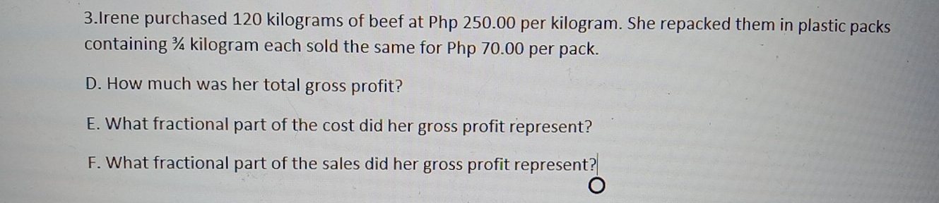 Irene purchased 120 kilograms of beef at Php 250.00 per kilogram. She repacked them in plastic packs
containing % kilogram each sold the same for Php 70.00 per pack.
D. How much was her total gross profit?
E. What fractional part of the cost did her gross profit represent?
F. What fractional part of the sales did her gross profit represent?