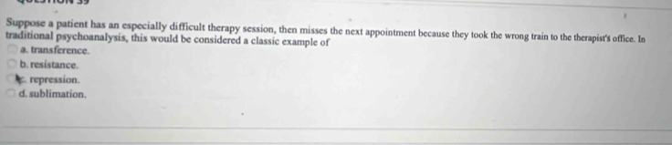 Suppose a patient has an especially difficult therapy session, then misses the next appointment because they took the wrong train to the therapist's office. In
traditional psychoanalysis, this would be considered a classic example of
a. transference.
b. resistance.
repression.
d. sublimation.