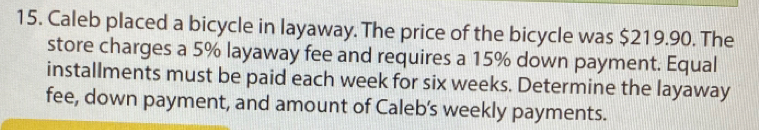 Caleb placed a bicycle in layaway. The price of the bicycle was $219.90. The 
store charges a 5% layaway fee and requires a 15% down payment. Equal 
installments must be paid each week for six weeks. Determine the layaway 
fee, down payment, and amount of Caleb’s weekly payments.