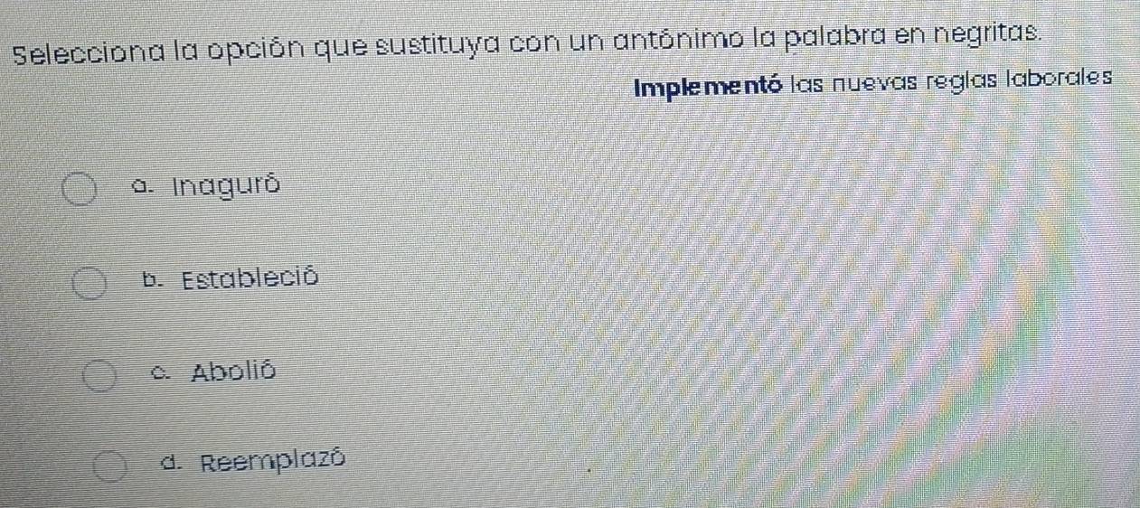 Selecciona la opción que sustituya con un antónimo la palabra en negritas.
Implementó las nuevas reglas laborales
a. Inaguró
b. Estableció
a Abolió
d. Reemplazô