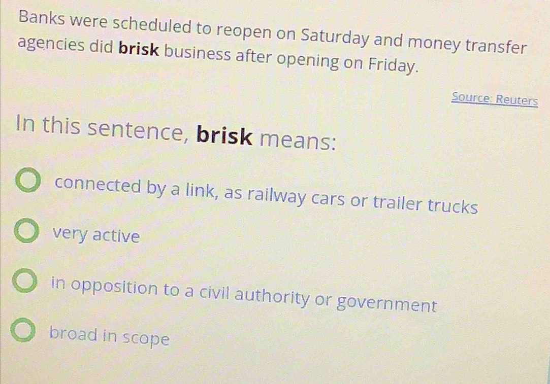 Banks were scheduled to reopen on Saturday and money transfer
agencies did brisk business after opening on Friday.
Source: Reuters
In this sentence, brisk means:
connected by a link, as railway cars or trailer trucks
very active
in opposition to a civil authority or government
broad in scope