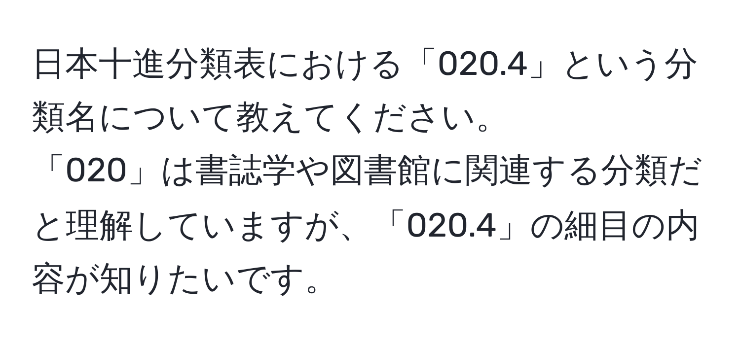 日本十進分類表における「020.4」という分類名について教えてください。  
「020」は書誌学や図書館に関連する分類だと理解していますが、「020.4」の細目の内容が知りたいです。