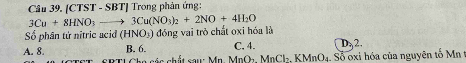 [CTST - SBT] Trong phản ứng:
3Cu+8HNO_3to 3Cu(NO_3)_2+2NO+4H_2O
Số phân tử nitric acid (HNO_3) đóng vai trò chất oxi hóa là
A. 8. B. 6. C. 4. D. 2.
* T S RTI Cha séa chất sau: Mn M MnO_2.MnCl_2.KMnO_4 4. Số oxi hóa của nguyên tố Mn t