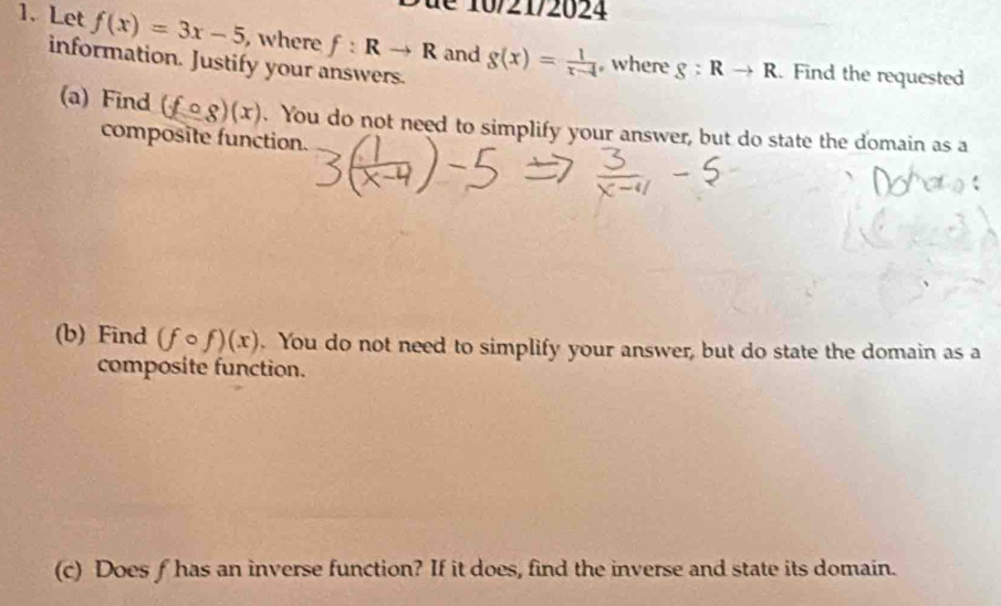 Let f(x)=3x-5 , where f:Rto R and g(x)= 1/x-4  where g:Rto R
information. Justify your answers. 
. Find the requested 
(a) Find (fcirc g)(x). You do not need to simplify your answer, but do state the domain as a 
composite function. 
(b) Find (fcirc f)(x). You do not need to simplify your answer, but do state the domain as a 
composite function. 
(c) Does f has an inverse function? If it does, find the inverse and state its domain.