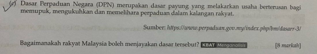 (¢) Dasar Perpaduan Negara (DPN) merupakan dasar payung yang melakarkan usaha berterusan bagi 
memupuk, mengukuhkan dan memelihara perpaduan dalam kalangan rakyat. 
Sumber: https://www.perpaduan.gov.my/index.php/bm/dasarr-3/ 
Bagaimanakah rakyat Malaysia boleh menjayakan dasar tersebut? KBAT Mengondlisis [8 markah]