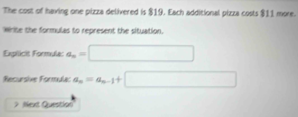 The cost of having one pizza delivered is $19. Each additional pizza costs $11 more. 
Write the formulas to represent the situation. 
Explicit Formula: a_n= □
Recursive Formula: a_n=a_n-1+ □
Next Question