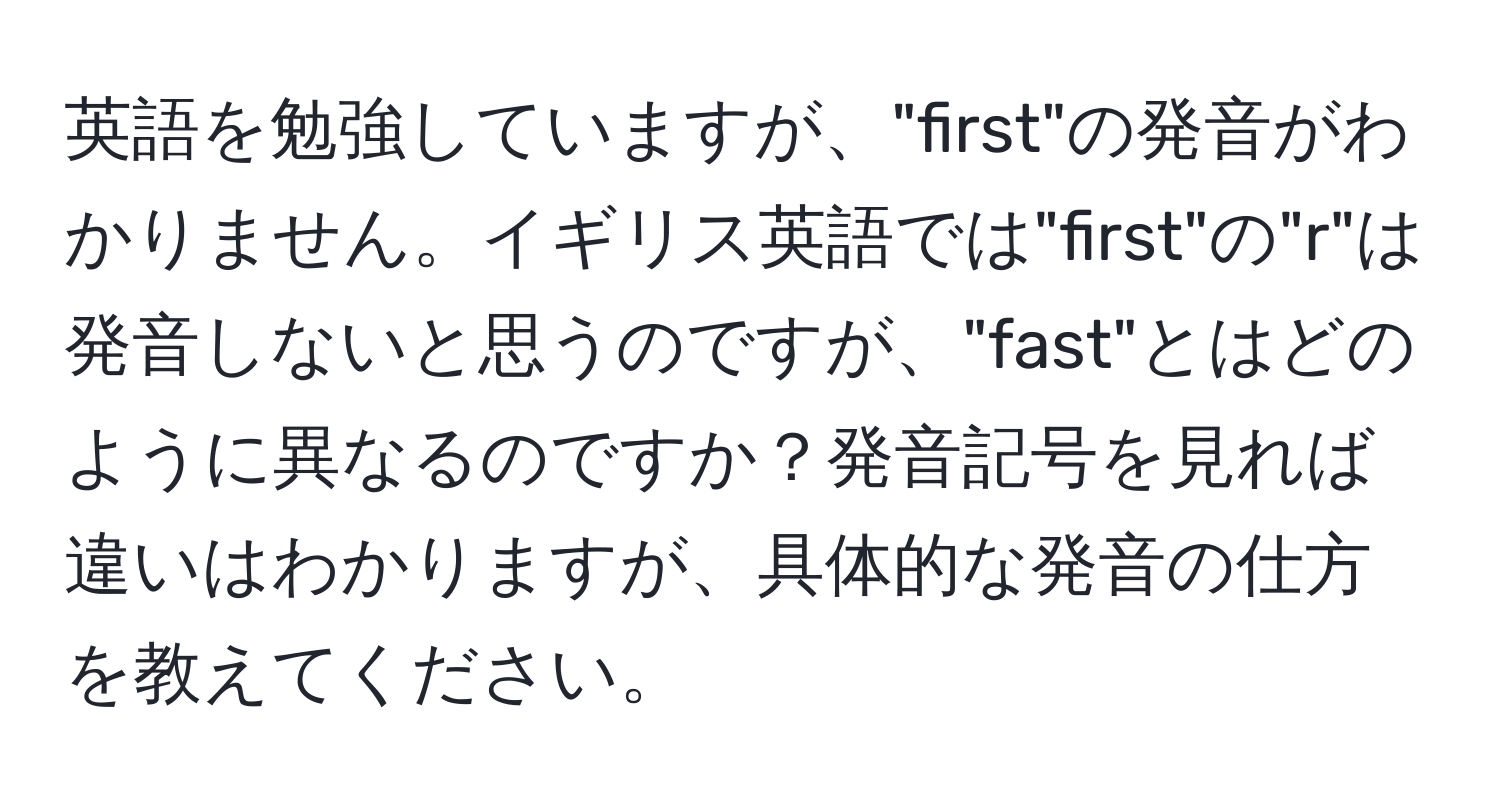 英語を勉強していますが、"first"の発音がわかりません。イギリス英語では"first"の"r"は発音しないと思うのですが、"fast"とはどのように異なるのですか？発音記号を見れば違いはわかりますが、具体的な発音の仕方を教えてください。