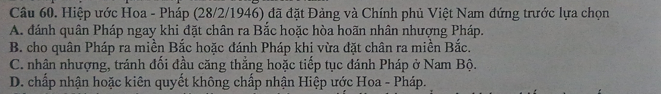 Hiệp ước Hoa - Pháp (28/2/1946) đã đặt Đảng và Chính phủ Việt Nam đứng trước lựa chọn
A. đánh quân Pháp ngay khi đặt chân ra Bắc hoặc hòa hoãn nhân nhượng Pháp.
B. cho quân Pháp ra miền Bắc hoặc đánh Pháp khi vừa đặt chân ra miền Bắc.
C. nhân nhượng, tránh đối đầu căng thắng hoặc tiếp tục đánh Pháp ở Nam Bộ.
D. chấp nhận hoặc kiên quyết không chấp nhận Hiệp ước Hoa - Pháp.