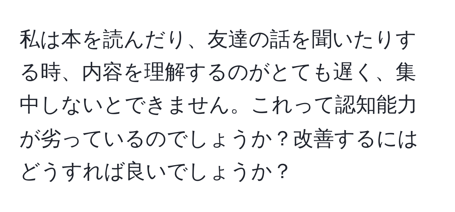 私は本を読んだり、友達の話を聞いたりする時、内容を理解するのがとても遅く、集中しないとできません。これって認知能力が劣っているのでしょうか？改善するにはどうすれば良いでしょうか？