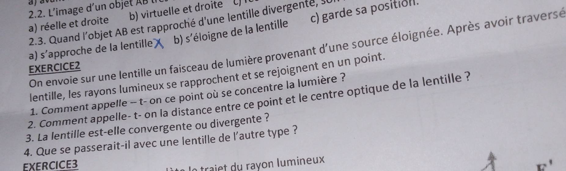 aja
2.2. L’image d’un objet AB lI
a) réelle et droite b) virtuelle et droite C
2.3. Quand l'objet AB est rapproché d'une lentille divergente,
a) S' (approche de la lentille) x b) s'éloigne de la lentille c) garde sa position.
On envoie sur une lentille un faisceau de lumière provenant d'une source éloignée. Après avoir traverse
EXERCICE2
lentille, les rayons lumineux se rapprochent et se rejoignent en un point.
1. Comment appelle -- t- on ce point où se concentre la lumière ?
2. Comment appelle- t- on la distance entre ce point et le centre optique de la lentille ?
3. La lentille est-elle convergente ou divergente ?
4. Que se passerait-il avec une lentille de l'autre type ?
EXERCICE3 E' 
a trai t u ra y o n l u m ineux