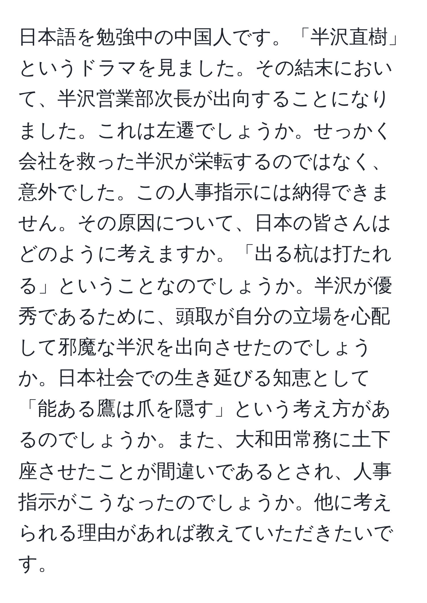 日本語を勉強中の中国人です。「半沢直樹」というドラマを見ました。その結末において、半沢営業部次長が出向することになりました。これは左遷でしょうか。せっかく会社を救った半沢が栄転するのではなく、意外でした。この人事指示には納得できません。その原因について、日本の皆さんはどのように考えますか。「出る杭は打たれる」ということなのでしょうか。半沢が優秀であるために、頭取が自分の立場を心配して邪魔な半沢を出向させたのでしょうか。日本社会での生き延びる知恵として「能ある鷹は爪を隠す」という考え方があるのでしょうか。また、大和田常務に土下座させたことが間違いであるとされ、人事指示がこうなったのでしょうか。他に考えられる理由があれば教えていただきたいです。